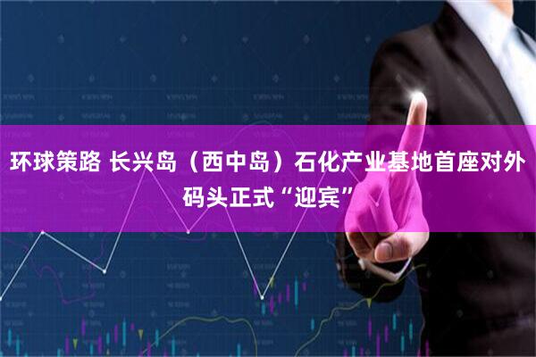 环球策路 长兴岛（西中岛）石化产业基地首座对外码头正式“迎宾”