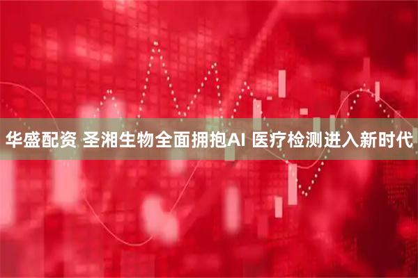 华盛配资 圣湘生物全面拥抱AI 医疗检测进入新时代