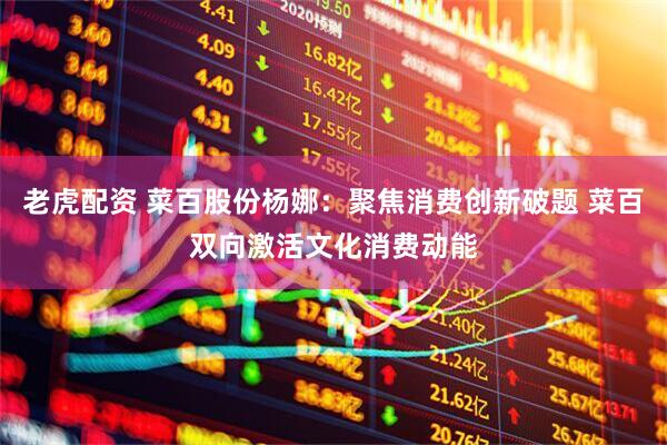 老虎配资 菜百股份杨娜：聚焦消费创新破题 菜百双向激活文化消费动能