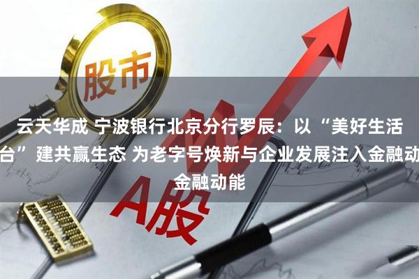 云天华成 宁波银行北京分行罗辰：以 “美好生活平台” 建共赢生态 为老字号焕新与企业发展注入金融动能