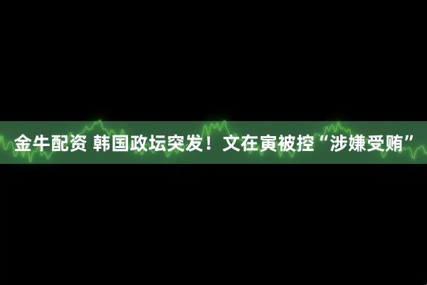 金牛配资 韩国政坛突发！文在寅被控“涉嫌受贿”