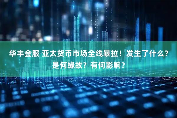华丰金服 亚太货币市场全线暴拉！发生了什么？是何缘故？有何影响？
