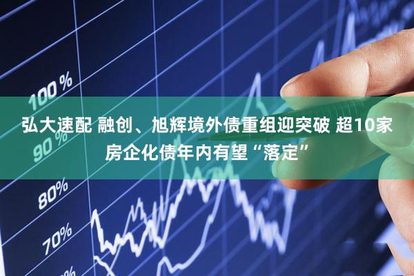 弘大速配 融创、旭辉境外债重组迎突破 超10家房企化债年内有望“落定”