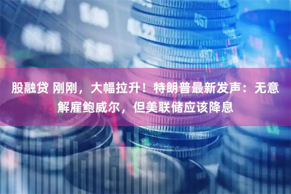 股融贷 刚刚，大幅拉升！特朗普最新发声：无意解雇鲍威尔，但美联储应该降息