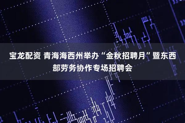 宝龙配资 青海海西州举办“金秋招聘月”暨东西部劳务协作专场招聘会