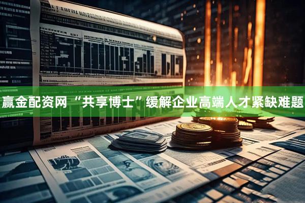 赢金配资网 “共享博士”缓解企业高端人才紧缺难题