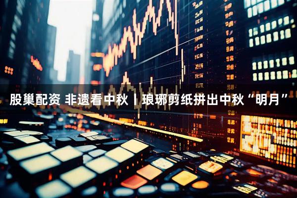 股巢配资 非遗看中秋丨琅琊剪纸拼出中秋“明月”
