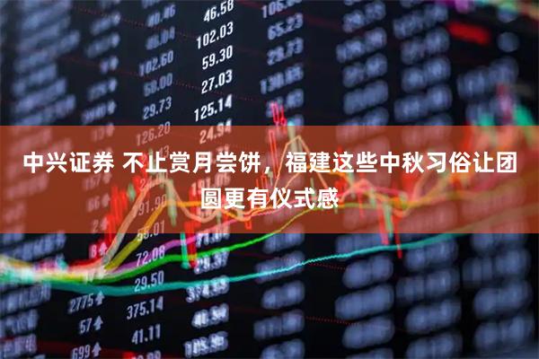中兴证券 不止赏月尝饼，福建这些中秋习俗让团圆更有仪式感