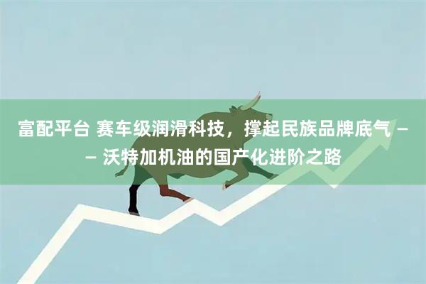 富配平台 赛车级润滑科技，撑起民族品牌底气 —— 沃特加机油的国产化进阶之路