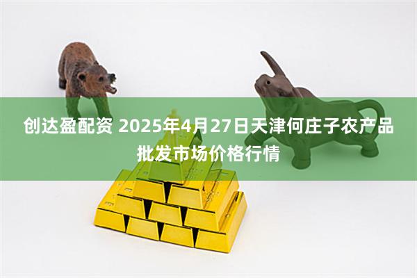 创达盈配资 2025年4月27日天津何庄子农产品批发市场价格行情