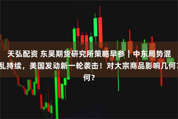 天弘配资 东吴期货研究所策略早参｜中东局势混乱持续，美国发动新一轮袭击！对大宗商品影响几何？