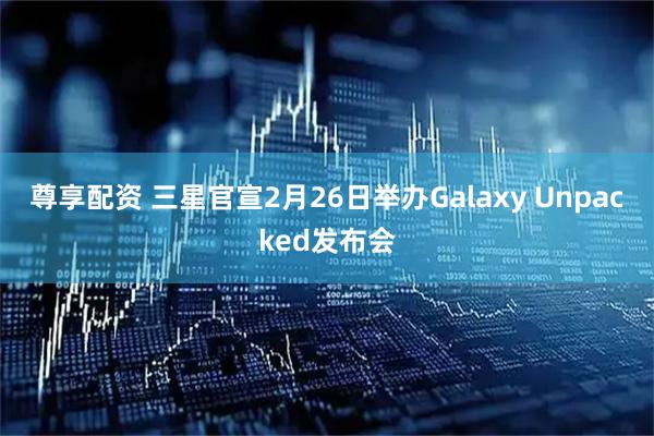 尊享配资 三星官宣2月26日举办Galaxy Unpacked发布会