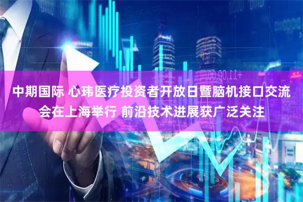 中期国际 心玮医疗投资者开放日暨脑机接口交流会在上海举行 前沿技术进展获广泛关注