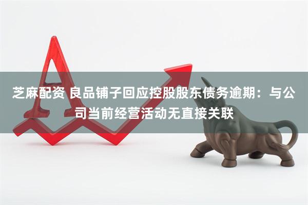 芝麻配资 良品铺子回应控股股东债务逾期：与公司当前经营活动无直接关联